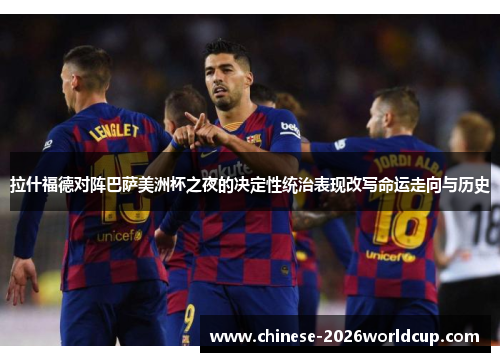 拉什福德对阵巴萨美洲杯之夜的决定性统治表现改写命运走向与历史 拉什福德对阵巴萨美洲杯之夜的决定性统治表现改写命运走向与历史