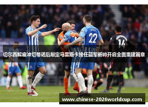 切尔西解雇波切蒂诺后敲定马雷斯卡接任蓝军新帅开启全面重建篇章