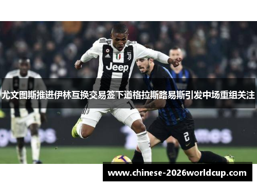 尤文图斯推进伊林互换交易签下道格拉斯路易斯引发中场重组关注