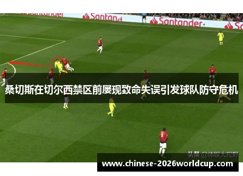 桑切斯在切尔西禁区前屡现致命失误引发球队防守危机