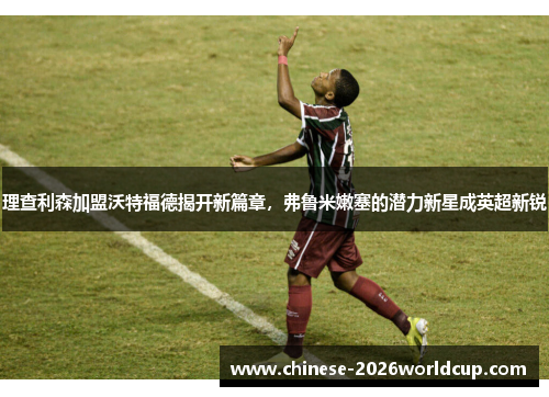 理查利森加盟沃特福德揭开新篇章，弗鲁米嫩塞的潜力新星成英超新锐