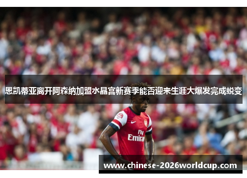 恩凯蒂亚离开阿森纳加盟水晶宫新赛季能否迎来生涯大爆发完成蜕变