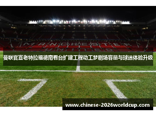 曼联官宣老特拉福德南看台扩建工程动工梦剧场容量与球迷体验升级