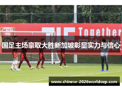 国足主场豪取大胜新加坡彰显实力与信心